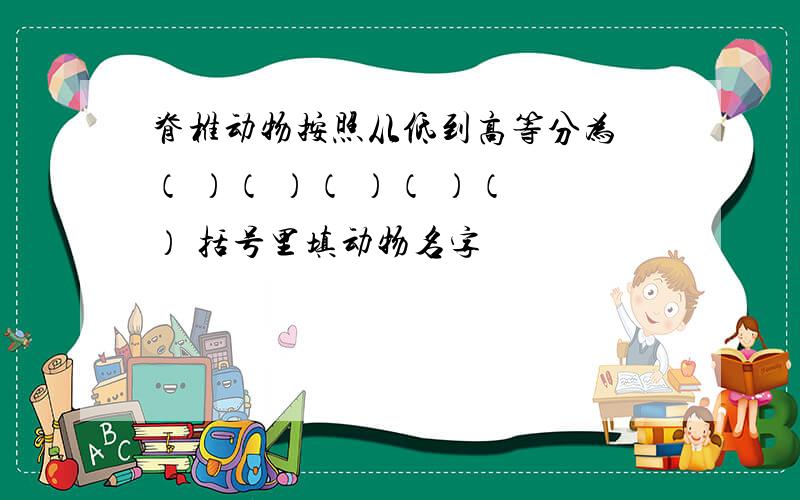 脊椎动物按照从低到高等分为 （ ）（ ）（ ）（ ）（ ） 括号里填动物名字