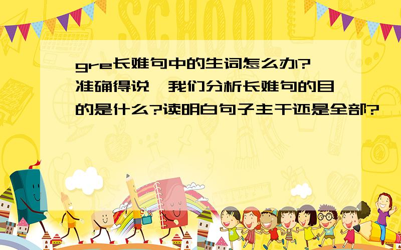 gre长难句中的生词怎么办?准确得说,我们分析长难句的目的是什么?读明白句子主干还是全部?