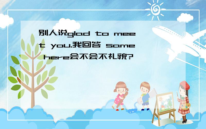 别人说glad to meet you.我回答 same here会不会不礼貌?