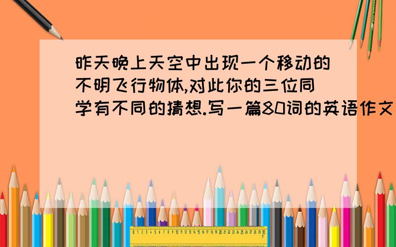 昨天晚上天空中出现一个移动的不明飞行物体,对此你的三位同学有不同的猜想.写一篇80词的英语作文