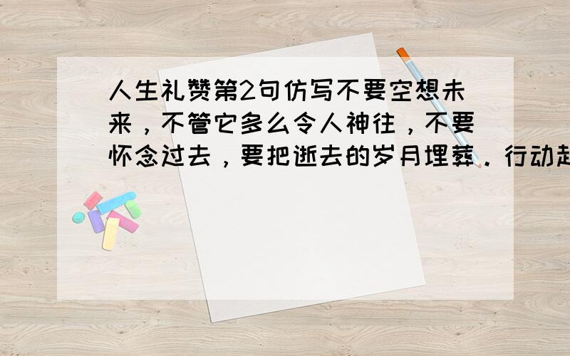 人生礼赞第2句仿写不要空想未来，不管它多么令人神往，不要怀念过去，要把逝去的岁月埋葬。行动起来吧，就在生命的此刻行动！让