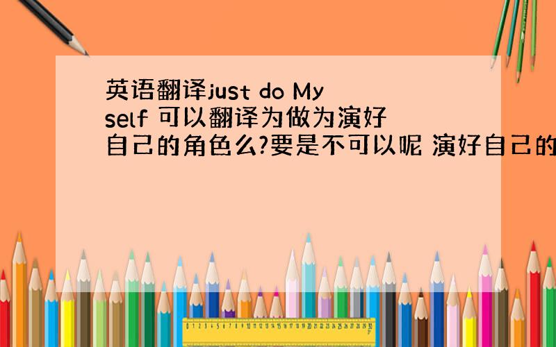 英语翻译just do Myself 可以翻译为做为演好自己的角色么?要是不可以呢 演好自己的角色应该怎么翻译?