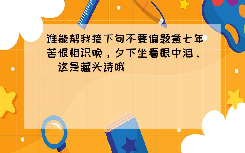 谁能帮我接下句不要偏题意七年苦恨相识晚，夕下坐看眼中泪。（这是藏头诗哦）