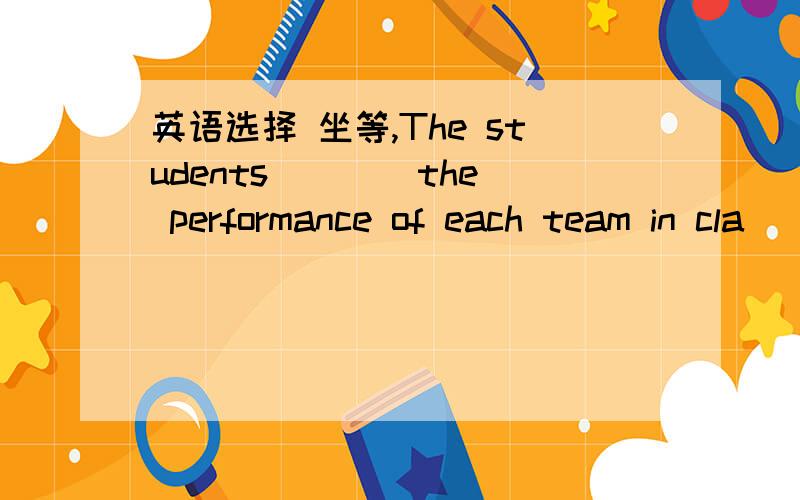 英语选择 坐等,The students ___ the performance of each team in cla