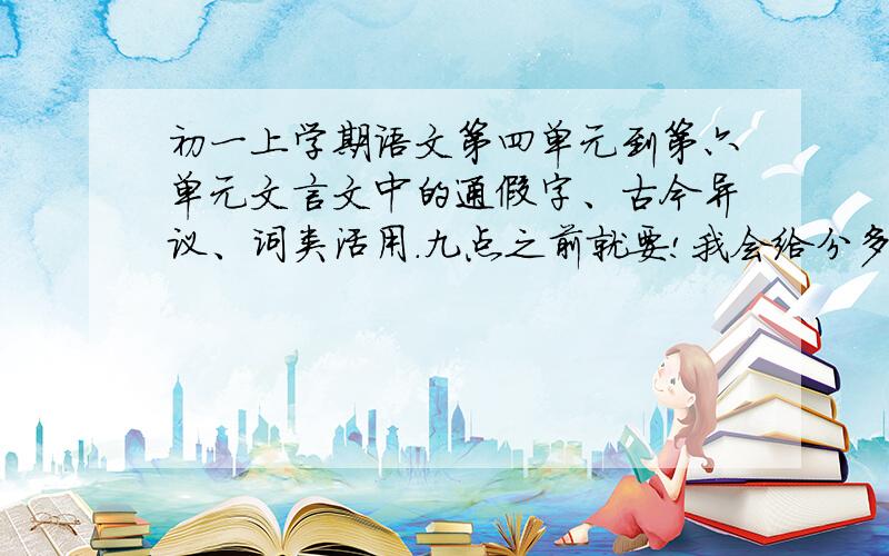 初一上学期语文第四单元到第六单元文言文中的通假字、古今异议、词类活用.九点之前就要!我会给分多一点的!