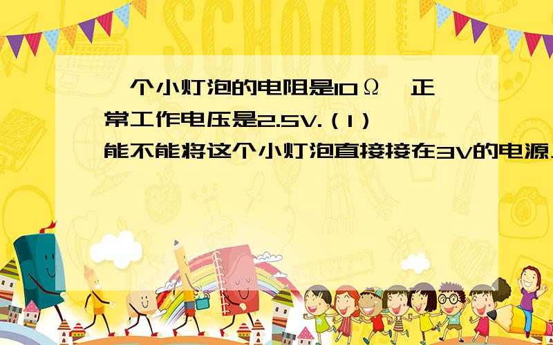 一个小灯泡的电阻是10Ω,正常工作电压是2.5V.（1）能不能将这个小灯泡直接接在3V的电源上?