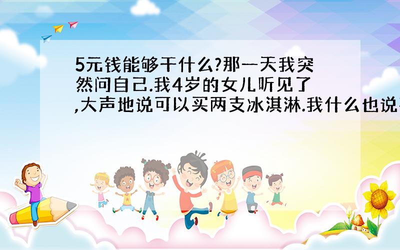 5元钱能够干什么?那一天我突然问自己.我4岁的女儿听见了,大声地说可以买两支冰淇淋.我什么也说不出来,我想起了父亲和5元