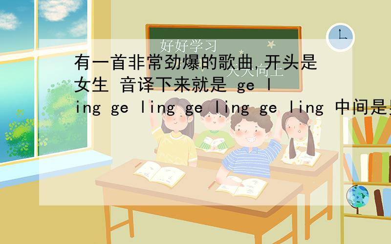 有一首非常劲爆的歌曲,开头是女生 音译下来就是 ge ling ge ling ge ling ge ling 中间是男