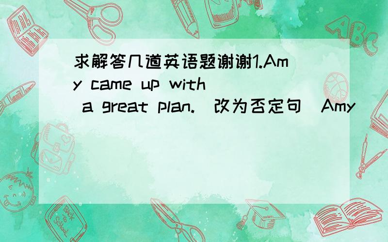 求解答几道英语题谢谢1.Amy came up with a great plan.(改为否定句)Amy _____ _