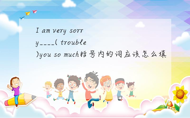 I am very sorry____( trouble)you so much括号内的词应该怎么填