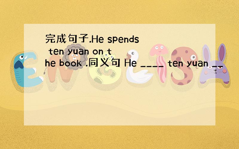 完成句子.He spends ten yuan on the book .同义句 He ____ ten yuan __