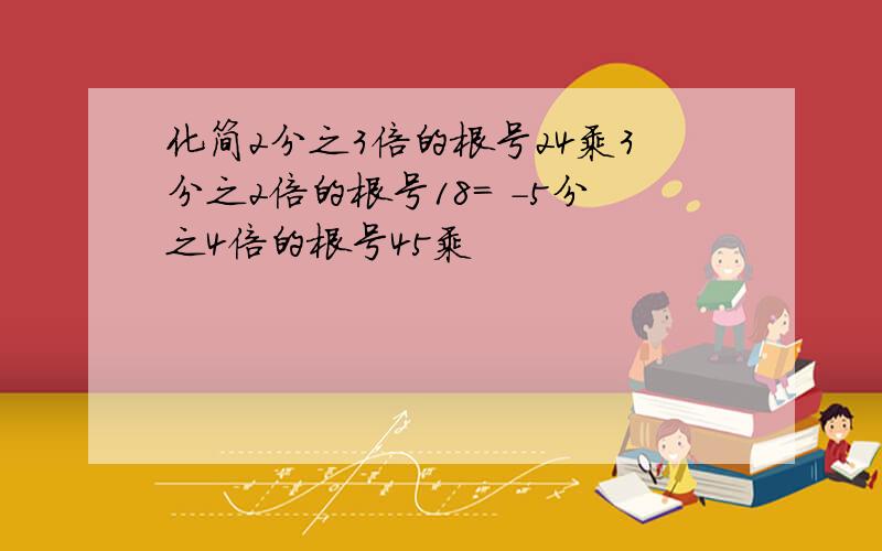 化简2分之3倍的根号24乘3分之2倍的根号18= -5分之4倍的根号45乘