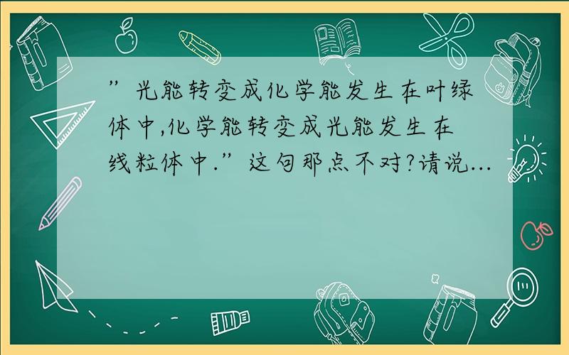 ”光能转变成化学能发生在叶绿体中,化学能转变成光能发生在线粒体中.”这句那点不对?请说...