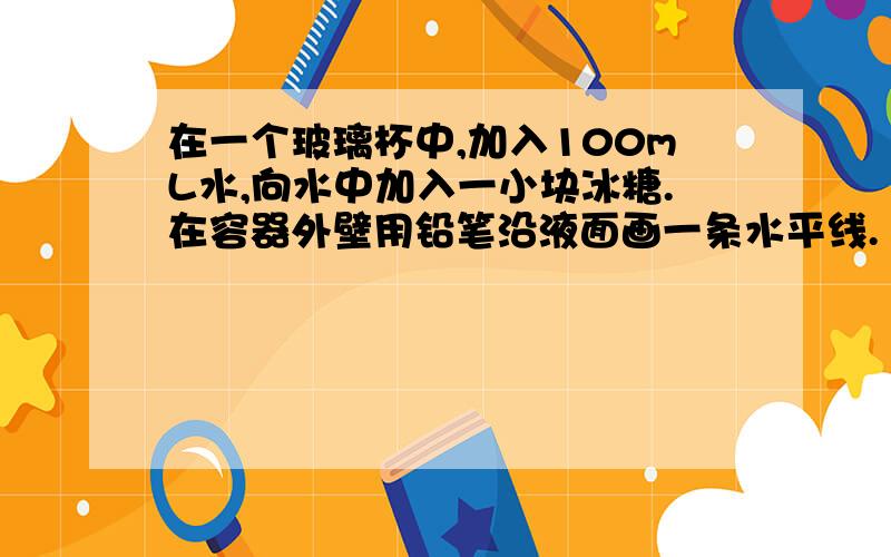 在一个玻璃杯中,加入100mL水,向水中加入一小块冰糖.在容器外壁用铅笔沿液面画一条水平线.（内含有题）