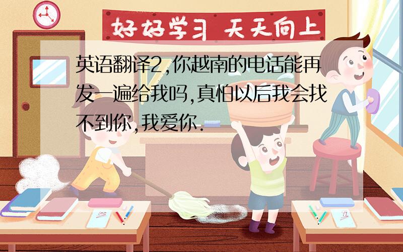 英语翻译2,你越南的电话能再发一遍给我吗,真怕以后我会找不到你,我爱你.