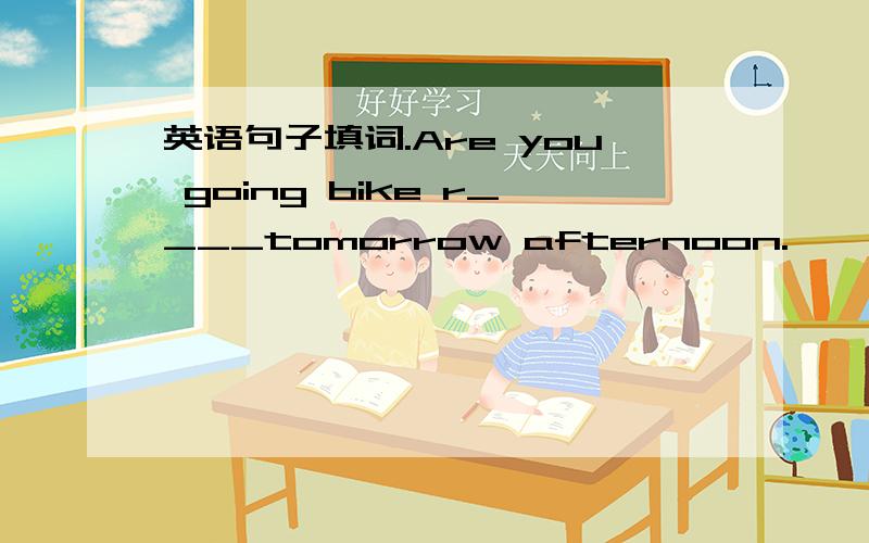 英语句子填词.Are you going bike r____tomorrow afternoon.