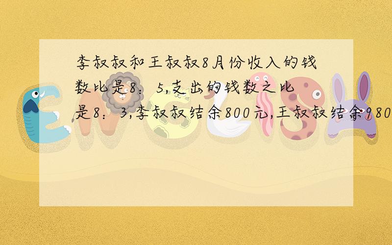 李叔叔和王叔叔8月份收入的钱数比是8：5,支出的钱数之比是8：3,李叔叔结余800元,王叔叔结余980.