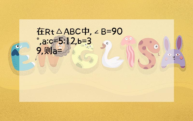 在Rt△ABC中,∠B=90°,a:c=5:12,b=39,则a=