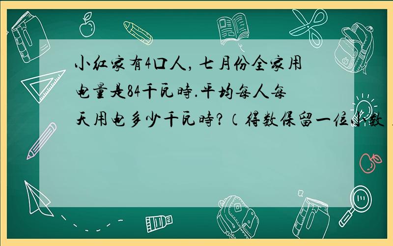 小红家有4口人，七月份全家用电量是84千瓦时．平均每人每天用电多少千瓦时？（得数保留一位小数）