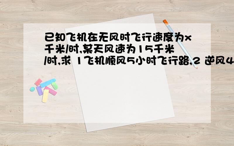 已知飞机在无风时飞行速度为x千米/时,某天风速为15千米/时,求 1飞机顺风5小时飞行路,2 逆风4小时飞行路