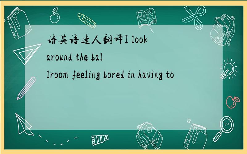 请英语达人翻译I look around the ballroom feeling bored in having to