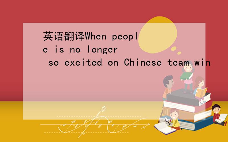 英语翻译When people is no longer so excited on Chinese team win