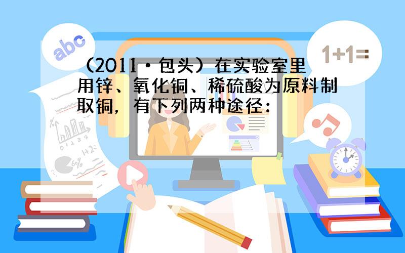 （2011•包头）在实验室里用锌、氧化铜、稀硫酸为原料制取铜，有下列两种途径：