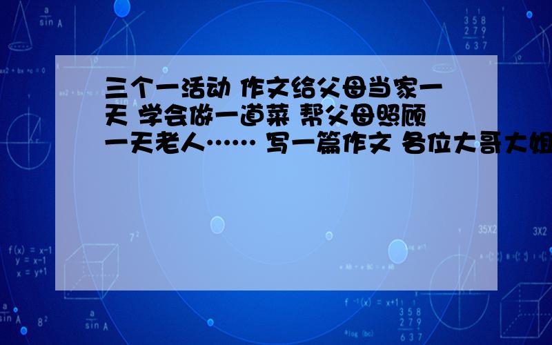 三个一活动 作文给父母当家一天 学会做一道菜 帮父母照顾一天老人…… 写一篇作文 各位大哥大姐