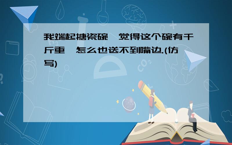 我端起搪瓷碗,觉得这个碗有千斤重,怎么也送不到嘴边.(仿写)