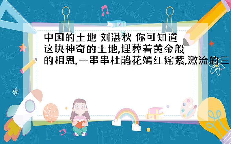 中国的土地 刘湛秋 你可知道这块神奇的土地,埋葬着黄金般的相思,一串串杜鹃花嫣红姹紫,激流的三峡传来神女的叹息,冬天从冻