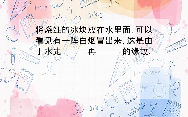 将烧红的冰块放在水里面,可以看见有一阵白烟冒出来,这是由于水先———再———的缘故.