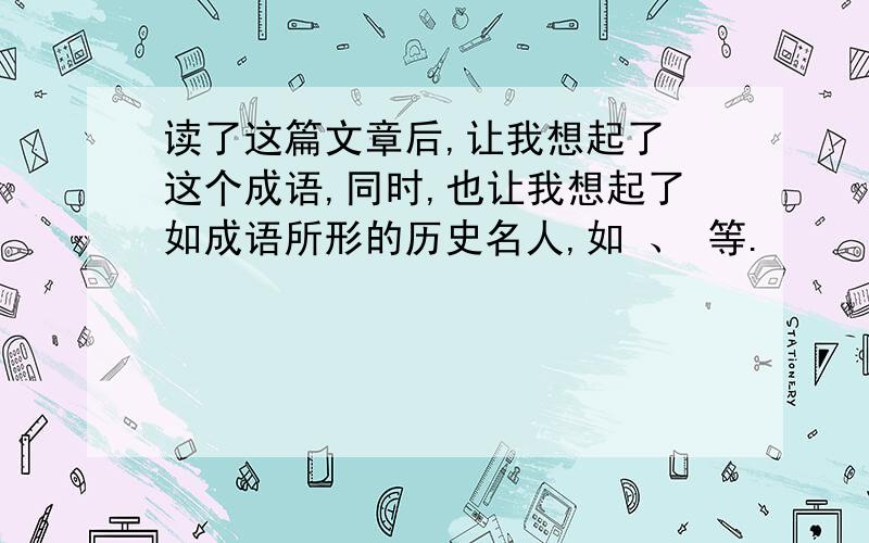 读了这篇文章后,让我想起了 这个成语,同时,也让我想起了如成语所形的历史名人,如 、 等.