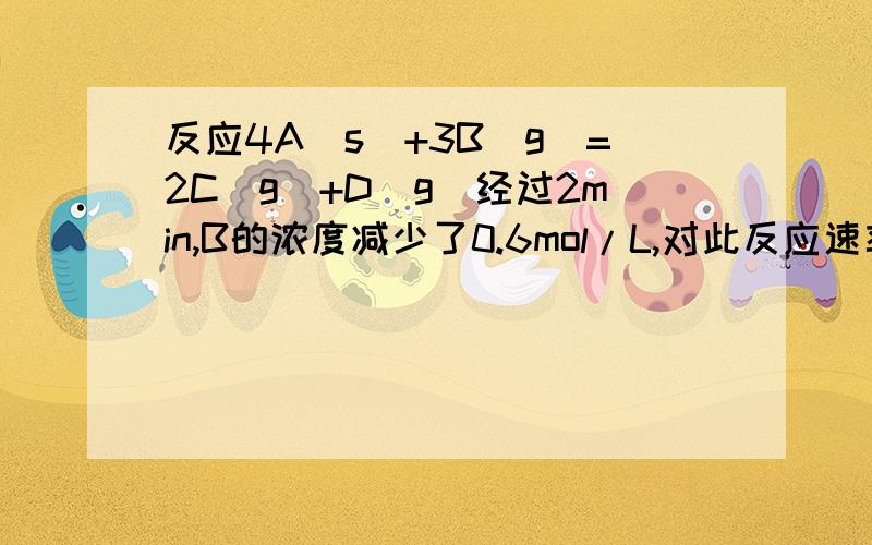 反应4A(s）+3B（g）=2C(g)+D(g)经过2min,B的浓度减少了0.6mol/L,对此反应速率的表示,