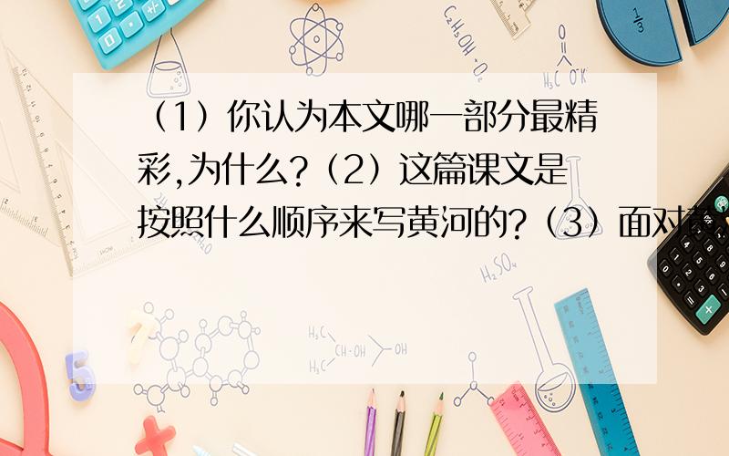 （1）你认为本文哪一部分最精彩,为什么?（2）这篇课文是按照什么顺序来写黄河的?（3）面对黄河目前的状况,你有什么感想?