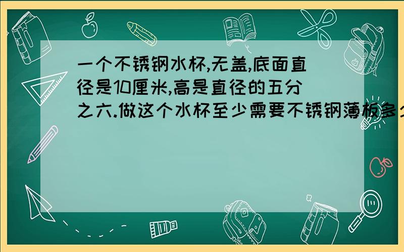 一个不锈钢水杯,无盖,底面直径是10厘米,高是直径的五分之六.做这个水杯至少需要不锈钢薄板多少厘米?