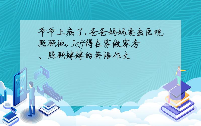 爷爷上病了,爸爸妈妈要去医院照顾他,Jeff得在家做家务、照顾妹妹的英语作文