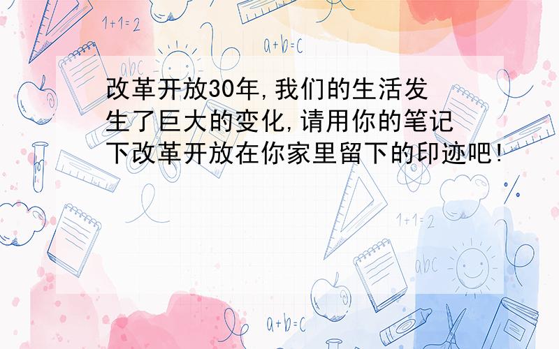 改革开放30年,我们的生活发生了巨大的变化,请用你的笔记下改革开放在你家里留下的印迹吧!