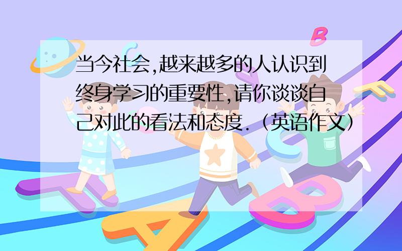 当今社会,越来越多的人认识到终身学习的重要性,请你谈谈自己对此的看法和态度.（英语作文）