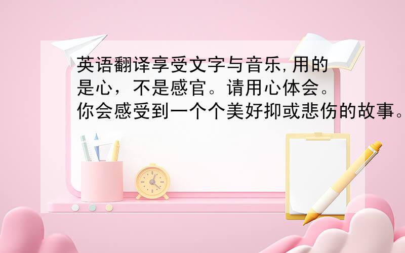 英语翻译享受文字与音乐,用的是心，不是感官。请用心体会。你会感受到一个个美好抑或悲伤的故事。我们亦是故事里的人。