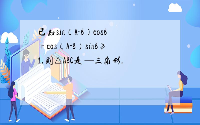 已知sin（A-B）cosB+cos（A-B）sinB≥1,则△ABC是 —三角形.