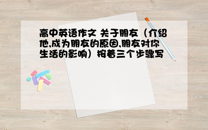 高中英语作文 关于朋友（介绍他,成为朋友的原因,朋友对你生活的影响）按着三个步骤写