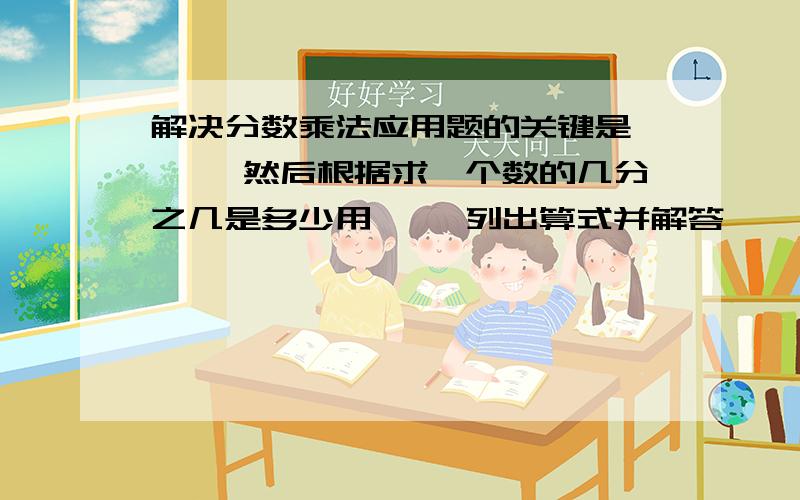 解决分数乘法应用题的关键是【 】,然后根据求一个数的几分之几是多少用【 】列出算式并解答