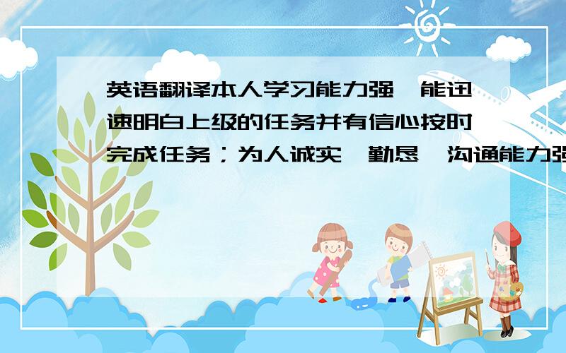 英语翻译本人学习能力强,能迅速明白上级的任务并有信心按时完成任务；为人诚实、勤恳、沟通能力强,可以较快的融入团体；同时有