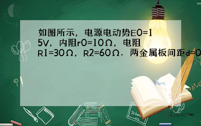 如图所示，电源电动势E0=15V，内阻r0=10Ω，电阻R1=30Ω，R2=60Ω．两金属板间距d=0.2m，长L=0.