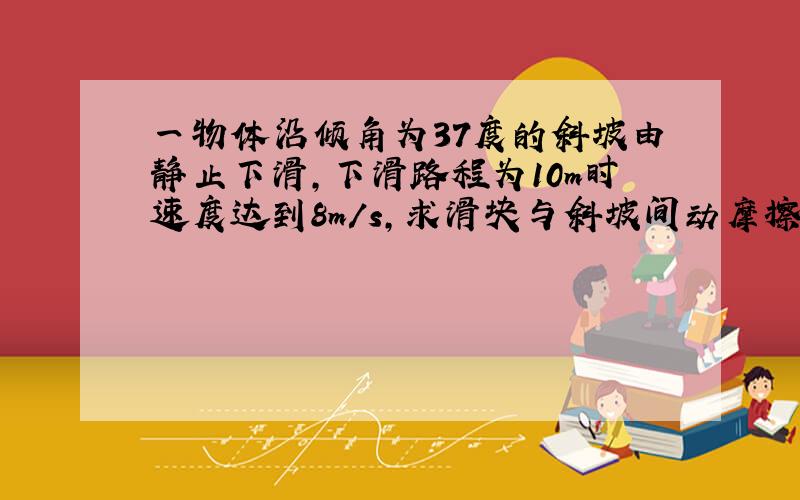 一物体沿倾角为37度的斜坡由静止下滑,下滑路程为10m时速度达到8m/s,求滑块与斜坡间动摩擦因数