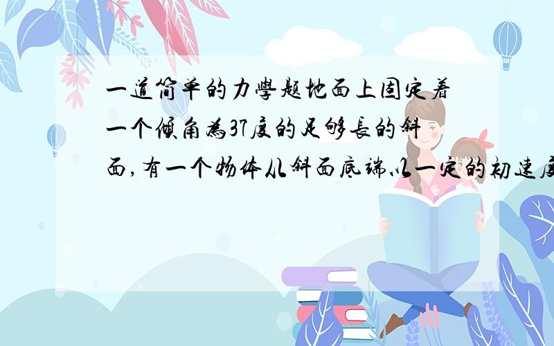 一道简单的力学题地面上固定着一个倾角为37度的足够长的斜面,有一个物体从斜面底端以一定的初速度沿斜面向上运动,当物体返回