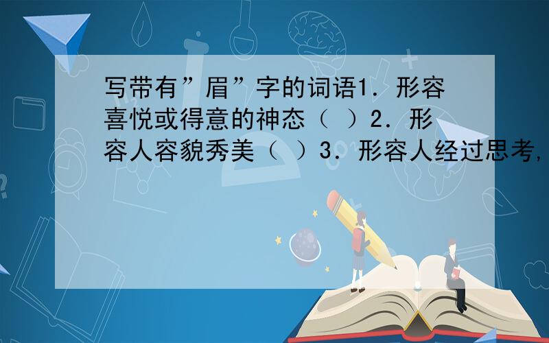 写带有”眉”字的词语1．形容喜悦或得意的神态（ ）2．形容人容貌秀美（ ）3．形容人经过思考,突然想起办法来（ ）4．形