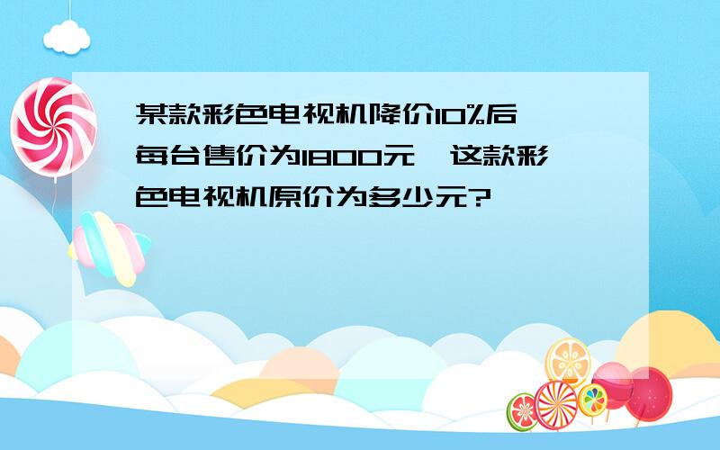 某款彩色电视机降价10%后,每台售价为1800元,这款彩色电视机原价为多少元?