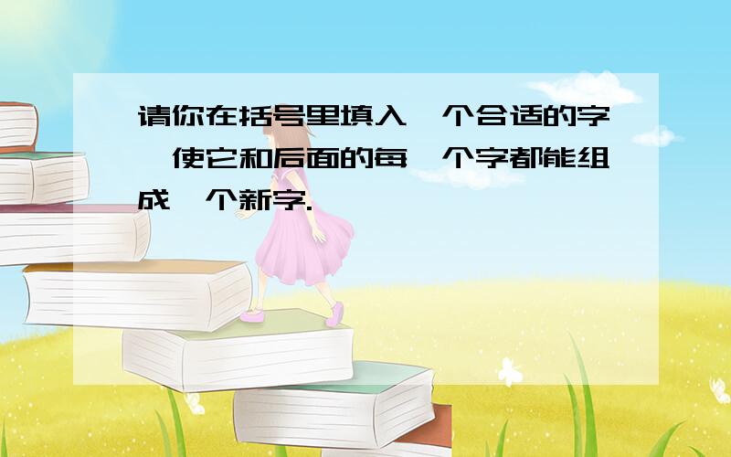 请你在括号里填入一个合适的字,使它和后面的每一个字都能组成一个新字.