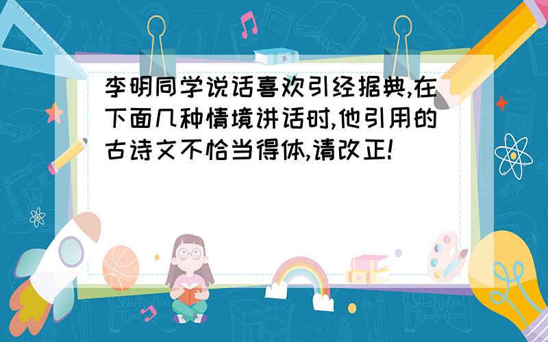 李明同学说话喜欢引经据典,在下面几种情境讲话时,他引用的古诗文不恰当得体,请改正!